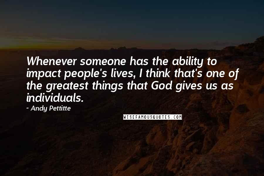 Andy Pettitte Quotes: Whenever someone has the ability to impact people's lives, I think that's one of the greatest things that God gives us as individuals.