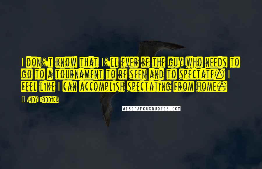 Andy Roddick Quotes: I don't know that I'll ever be the guy who needs to go to a tournament to be seen and to spectate. I feel like I can accomplish spectating from home.