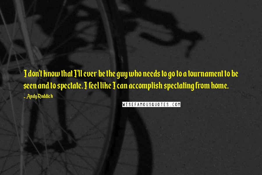 Andy Roddick Quotes: I don't know that I'll ever be the guy who needs to go to a tournament to be seen and to spectate. I feel like I can accomplish spectating from home.