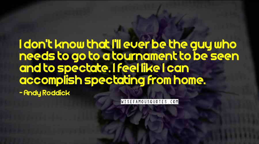 Andy Roddick Quotes: I don't know that I'll ever be the guy who needs to go to a tournament to be seen and to spectate. I feel like I can accomplish spectating from home.
