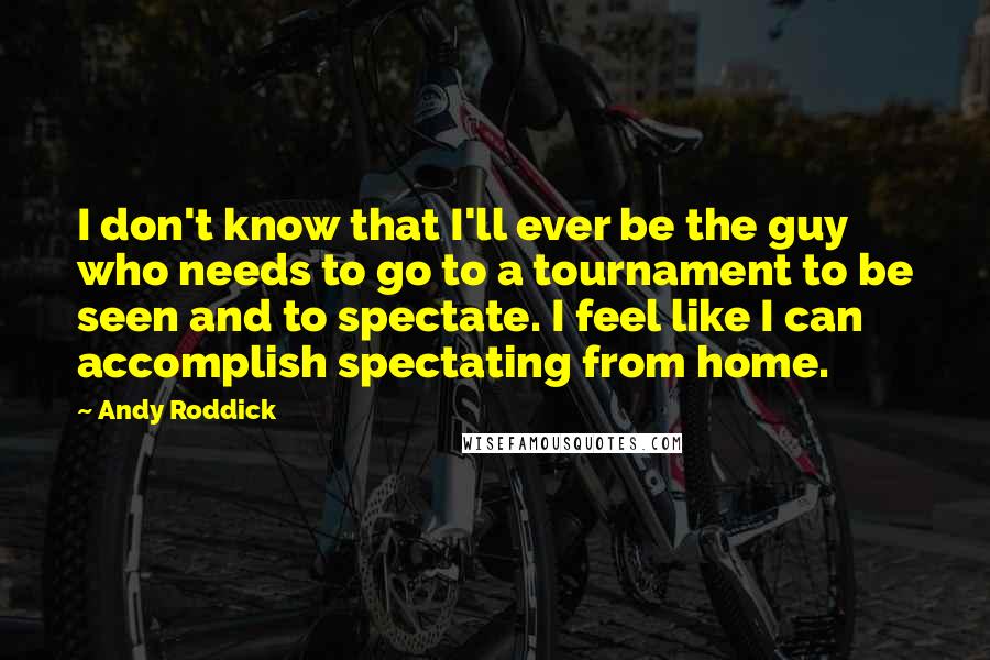 Andy Roddick Quotes: I don't know that I'll ever be the guy who needs to go to a tournament to be seen and to spectate. I feel like I can accomplish spectating from home.