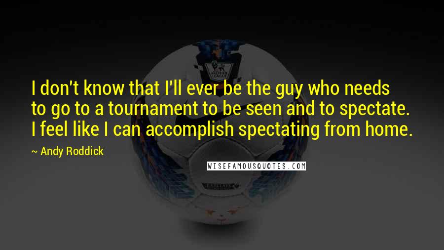 Andy Roddick Quotes: I don't know that I'll ever be the guy who needs to go to a tournament to be seen and to spectate. I feel like I can accomplish spectating from home.