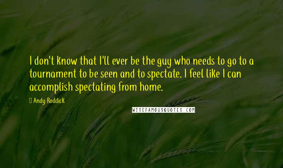 Andy Roddick Quotes: I don't know that I'll ever be the guy who needs to go to a tournament to be seen and to spectate. I feel like I can accomplish spectating from home.