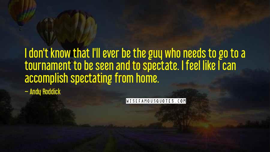 Andy Roddick Quotes: I don't know that I'll ever be the guy who needs to go to a tournament to be seen and to spectate. I feel like I can accomplish spectating from home.