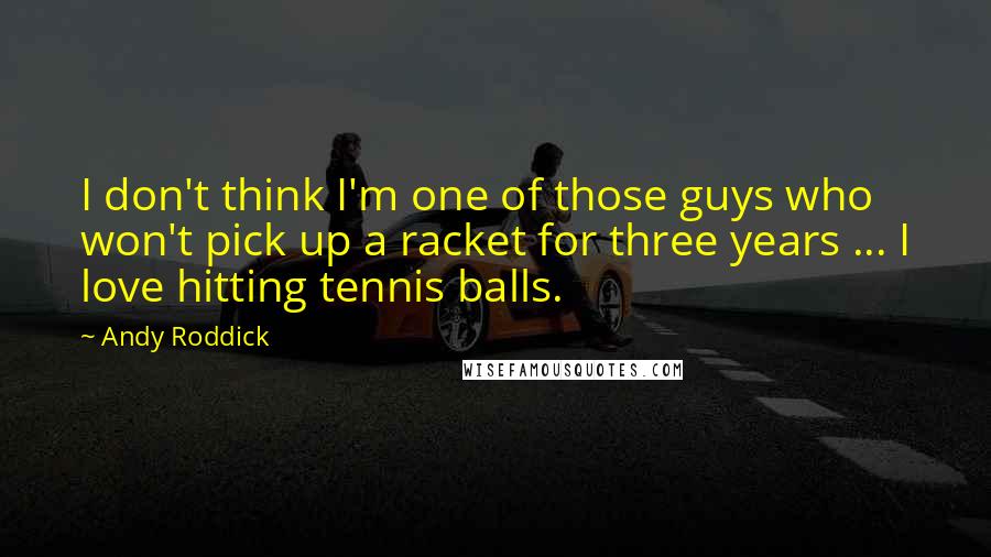 Andy Roddick Quotes: I don't think I'm one of those guys who won't pick up a racket for three years ... I love hitting tennis balls.