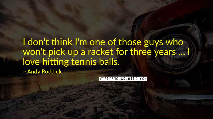 Andy Roddick Quotes: I don't think I'm one of those guys who won't pick up a racket for three years ... I love hitting tennis balls.