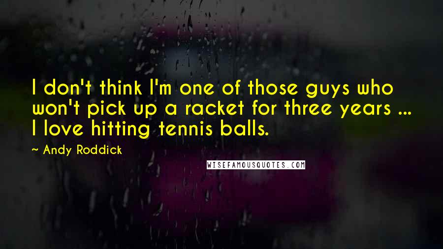 Andy Roddick Quotes: I don't think I'm one of those guys who won't pick up a racket for three years ... I love hitting tennis balls.