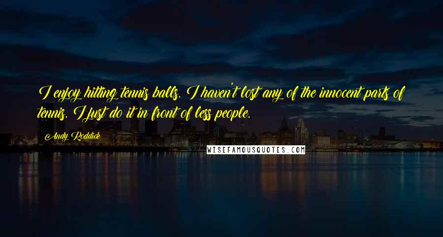 Andy Roddick Quotes: I enjoy hitting tennis balls. I haven't lost any of the innocent parts of tennis. I just do it in front of less people.