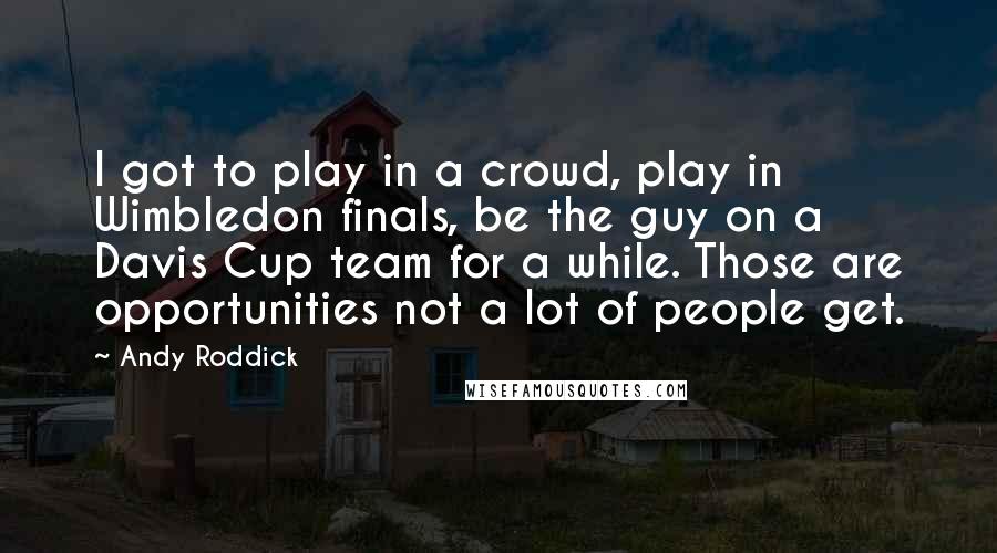 Andy Roddick Quotes: I got to play in a crowd, play in Wimbledon finals, be the guy on a Davis Cup team for a while. Those are opportunities not a lot of people get.