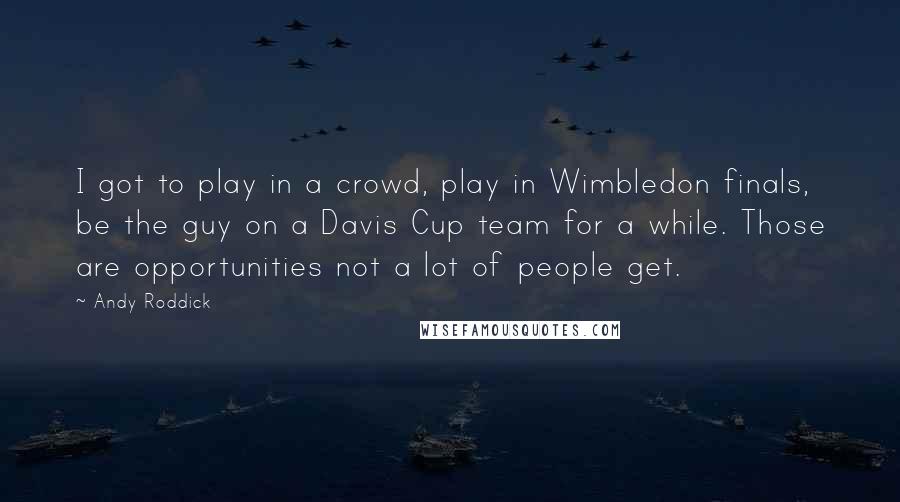 Andy Roddick Quotes: I got to play in a crowd, play in Wimbledon finals, be the guy on a Davis Cup team for a while. Those are opportunities not a lot of people get.