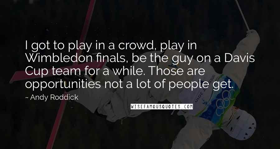 Andy Roddick Quotes: I got to play in a crowd, play in Wimbledon finals, be the guy on a Davis Cup team for a while. Those are opportunities not a lot of people get.