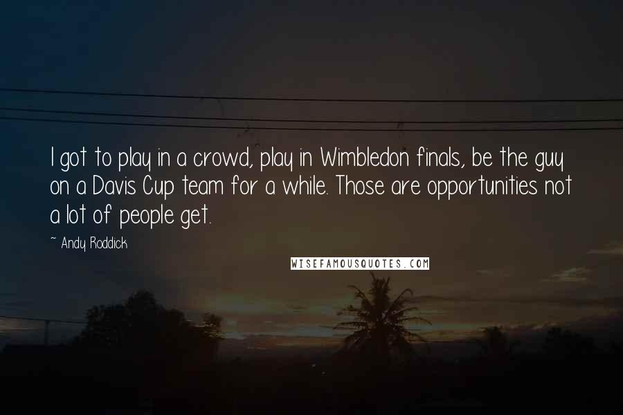 Andy Roddick Quotes: I got to play in a crowd, play in Wimbledon finals, be the guy on a Davis Cup team for a while. Those are opportunities not a lot of people get.