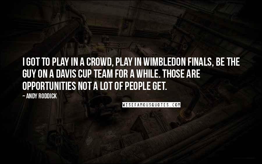 Andy Roddick Quotes: I got to play in a crowd, play in Wimbledon finals, be the guy on a Davis Cup team for a while. Those are opportunities not a lot of people get.