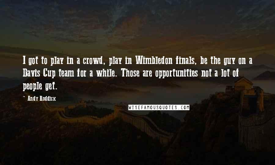 Andy Roddick Quotes: I got to play in a crowd, play in Wimbledon finals, be the guy on a Davis Cup team for a while. Those are opportunities not a lot of people get.