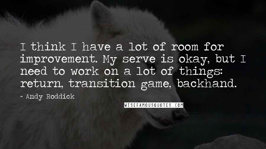 Andy Roddick Quotes: I think I have a lot of room for improvement. My serve is okay, but I need to work on a lot of things: return, transition game, backhand.