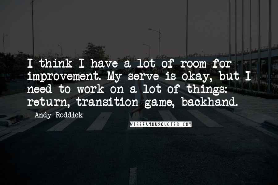 Andy Roddick Quotes: I think I have a lot of room for improvement. My serve is okay, but I need to work on a lot of things: return, transition game, backhand.