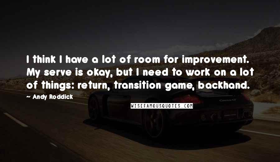 Andy Roddick Quotes: I think I have a lot of room for improvement. My serve is okay, but I need to work on a lot of things: return, transition game, backhand.