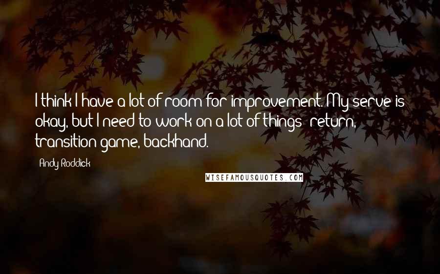 Andy Roddick Quotes: I think I have a lot of room for improvement. My serve is okay, but I need to work on a lot of things: return, transition game, backhand.