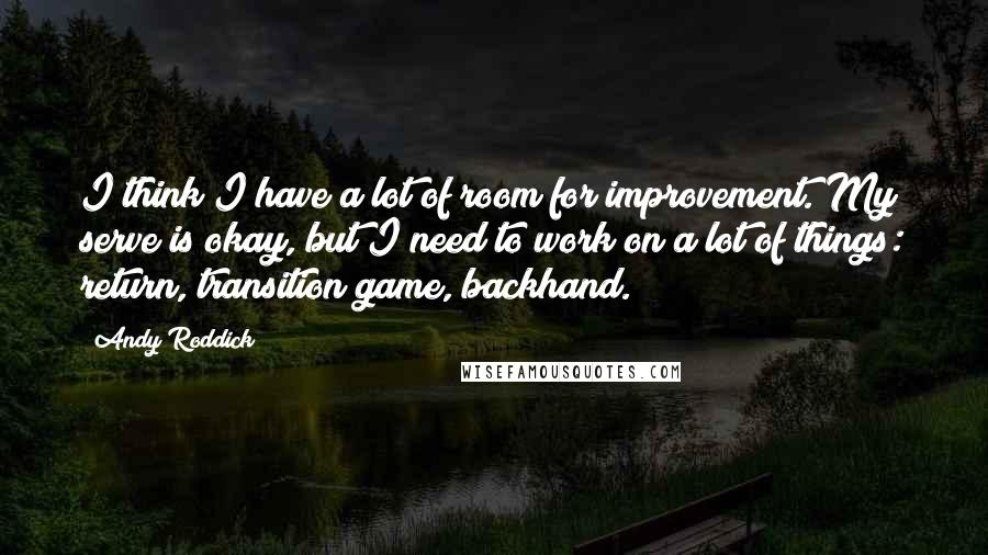 Andy Roddick Quotes: I think I have a lot of room for improvement. My serve is okay, but I need to work on a lot of things: return, transition game, backhand.