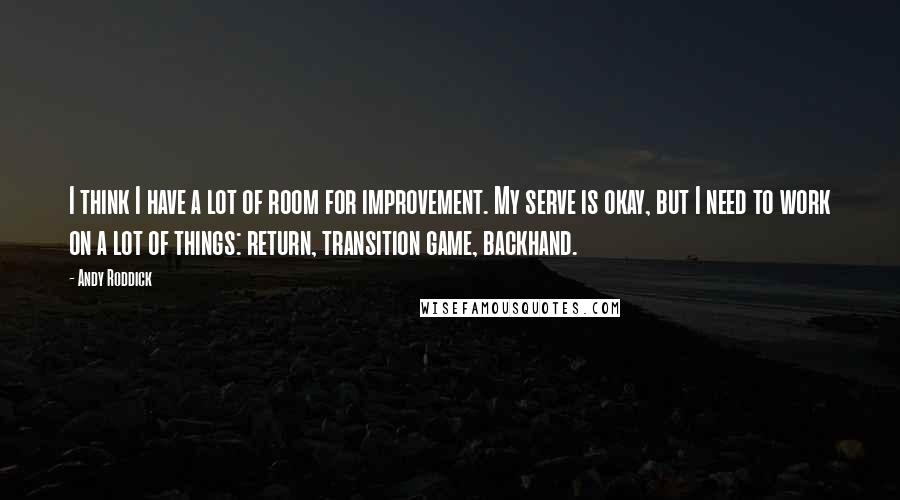 Andy Roddick Quotes: I think I have a lot of room for improvement. My serve is okay, but I need to work on a lot of things: return, transition game, backhand.