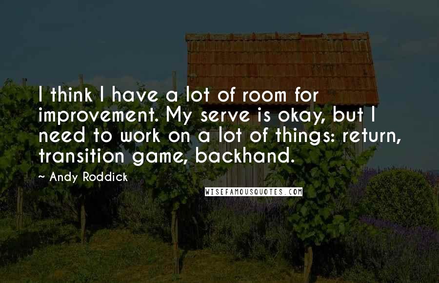 Andy Roddick Quotes: I think I have a lot of room for improvement. My serve is okay, but I need to work on a lot of things: return, transition game, backhand.