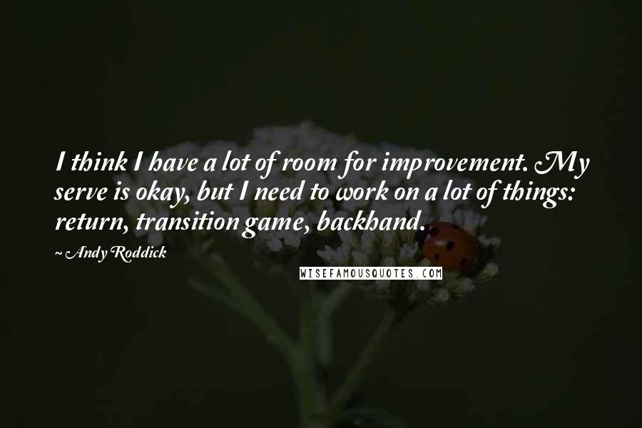 Andy Roddick Quotes: I think I have a lot of room for improvement. My serve is okay, but I need to work on a lot of things: return, transition game, backhand.