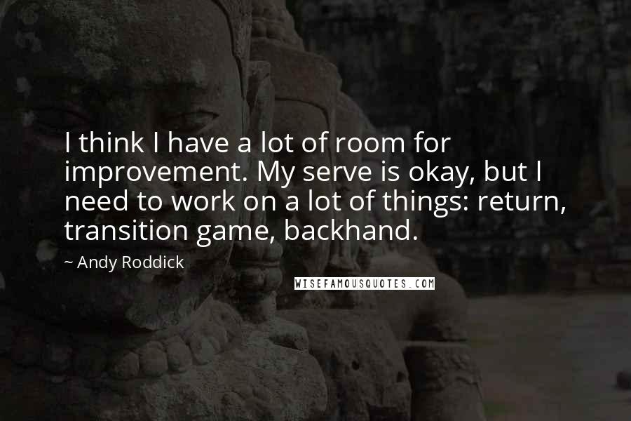 Andy Roddick Quotes: I think I have a lot of room for improvement. My serve is okay, but I need to work on a lot of things: return, transition game, backhand.