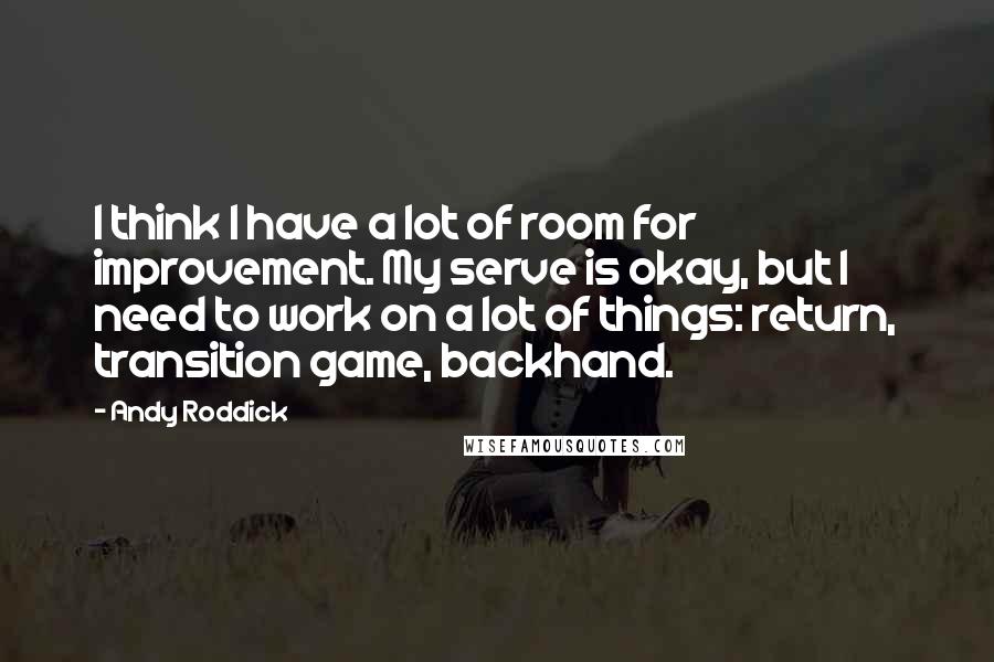 Andy Roddick Quotes: I think I have a lot of room for improvement. My serve is okay, but I need to work on a lot of things: return, transition game, backhand.