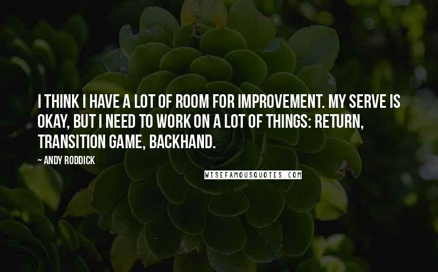 Andy Roddick Quotes: I think I have a lot of room for improvement. My serve is okay, but I need to work on a lot of things: return, transition game, backhand.