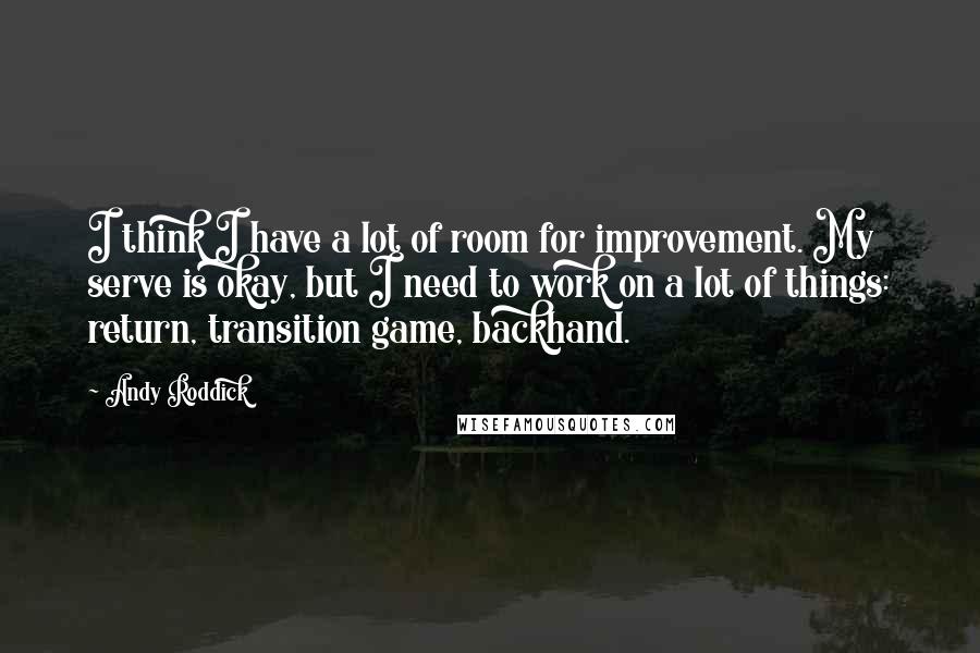 Andy Roddick Quotes: I think I have a lot of room for improvement. My serve is okay, but I need to work on a lot of things: return, transition game, backhand.