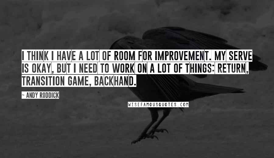 Andy Roddick Quotes: I think I have a lot of room for improvement. My serve is okay, but I need to work on a lot of things: return, transition game, backhand.