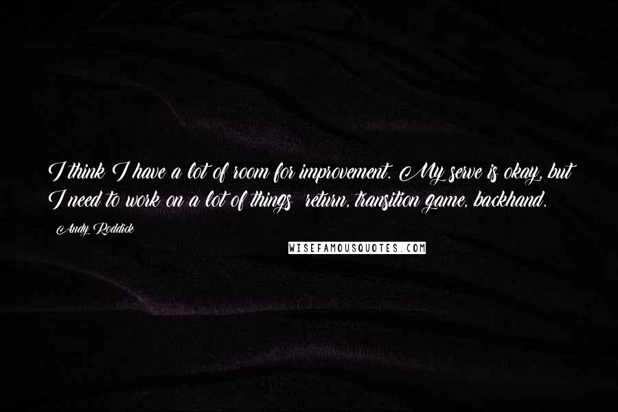 Andy Roddick Quotes: I think I have a lot of room for improvement. My serve is okay, but I need to work on a lot of things: return, transition game, backhand.