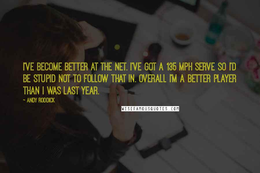 Andy Roddick Quotes: I've become better at the net. I've got a 135 mph serve so I'd be stupid not to follow that in. Overall I'm a better player than I was last year.