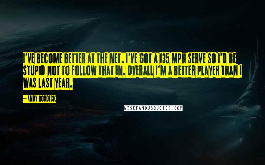 Andy Roddick Quotes: I've become better at the net. I've got a 135 mph serve so I'd be stupid not to follow that in. Overall I'm a better player than I was last year.