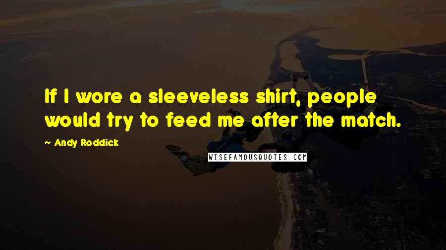 Andy Roddick Quotes: If I wore a sleeveless shirt, people would try to feed me after the match.