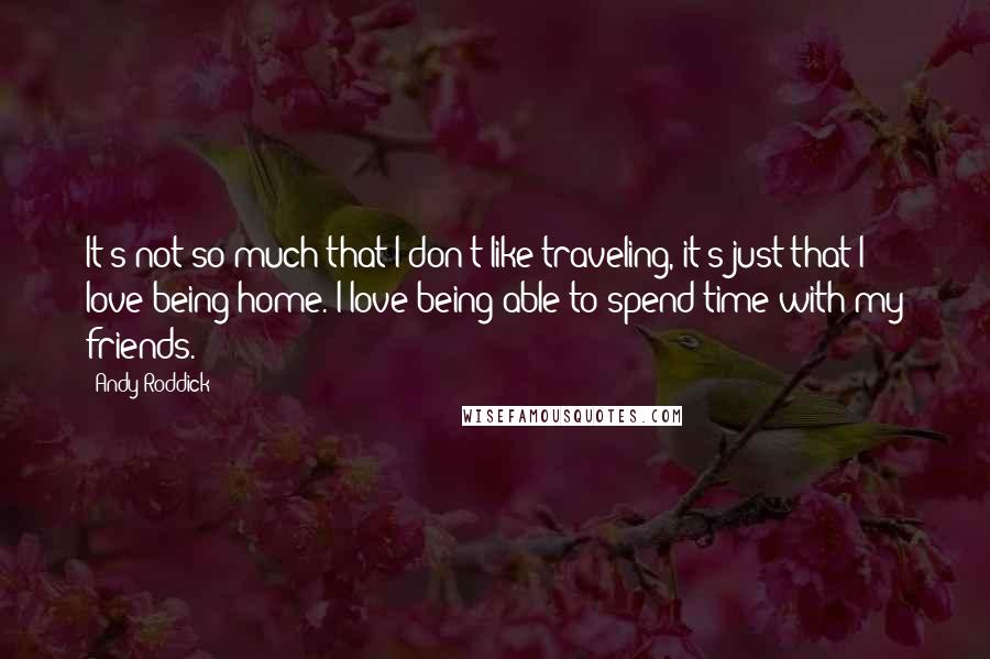 Andy Roddick Quotes: It's not so much that I don't like traveling, it's just that I love being home. I love being able to spend time with my friends.