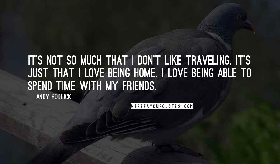 Andy Roddick Quotes: It's not so much that I don't like traveling, it's just that I love being home. I love being able to spend time with my friends.