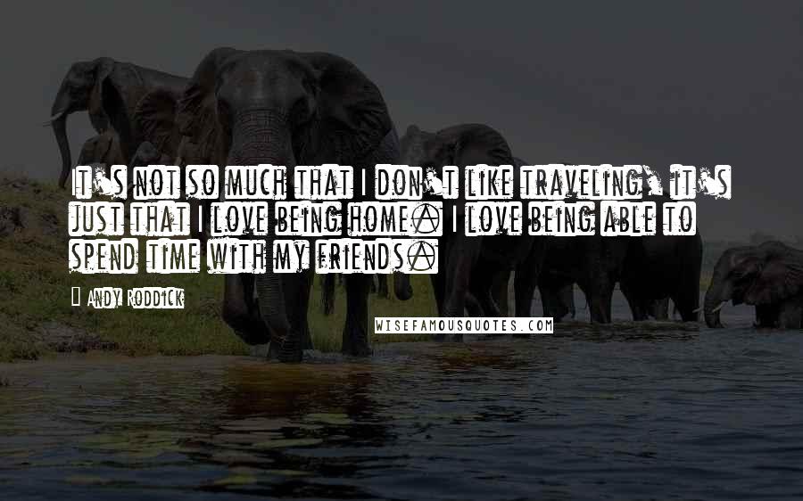 Andy Roddick Quotes: It's not so much that I don't like traveling, it's just that I love being home. I love being able to spend time with my friends.