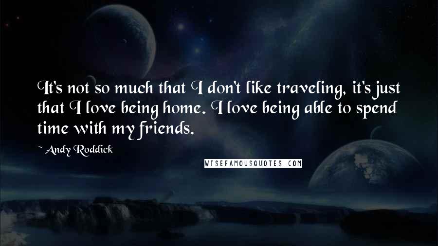 Andy Roddick Quotes: It's not so much that I don't like traveling, it's just that I love being home. I love being able to spend time with my friends.