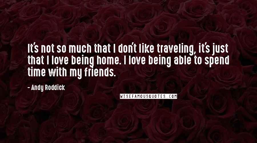 Andy Roddick Quotes: It's not so much that I don't like traveling, it's just that I love being home. I love being able to spend time with my friends.