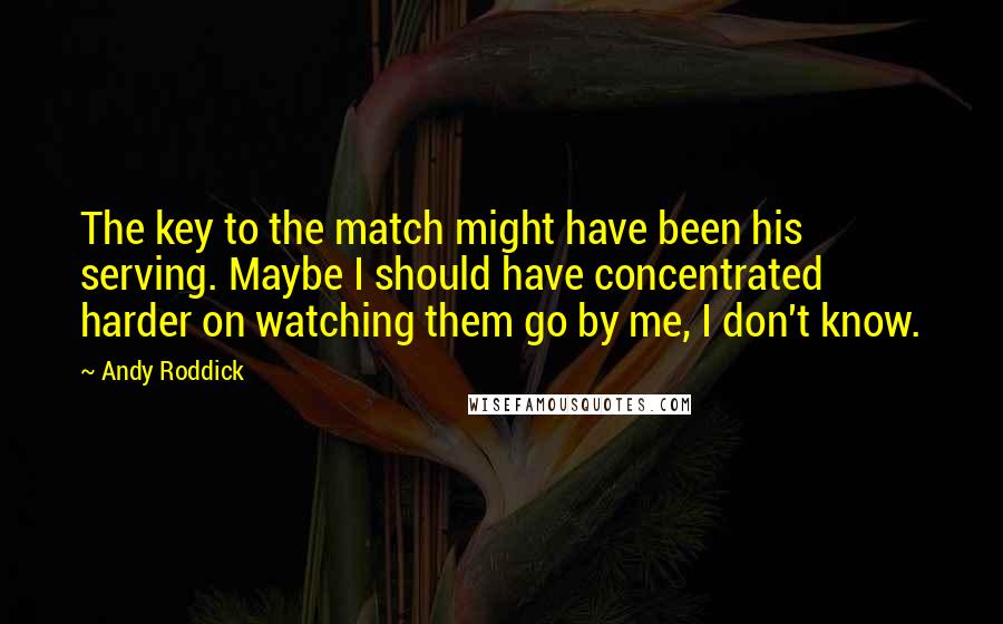 Andy Roddick Quotes: The key to the match might have been his serving. Maybe I should have concentrated harder on watching them go by me, I don't know.