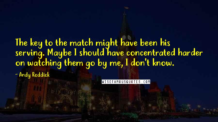 Andy Roddick Quotes: The key to the match might have been his serving. Maybe I should have concentrated harder on watching them go by me, I don't know.