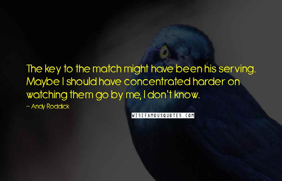 Andy Roddick Quotes: The key to the match might have been his serving. Maybe I should have concentrated harder on watching them go by me, I don't know.