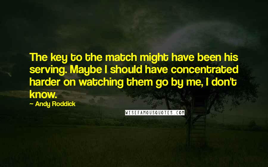 Andy Roddick Quotes: The key to the match might have been his serving. Maybe I should have concentrated harder on watching them go by me, I don't know.