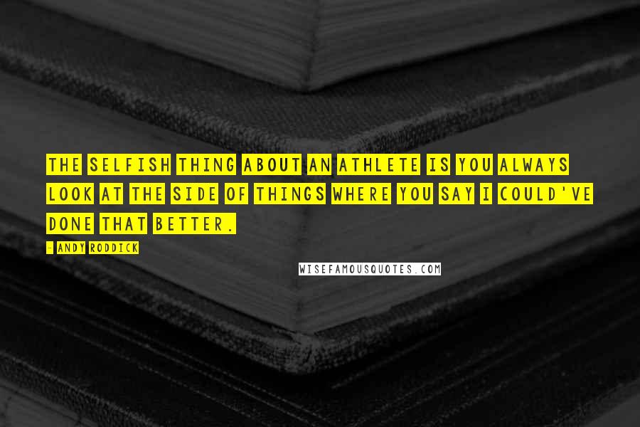 Andy Roddick Quotes: The selfish thing about an athlete is you always look at the side of things where you say I could've done that better.