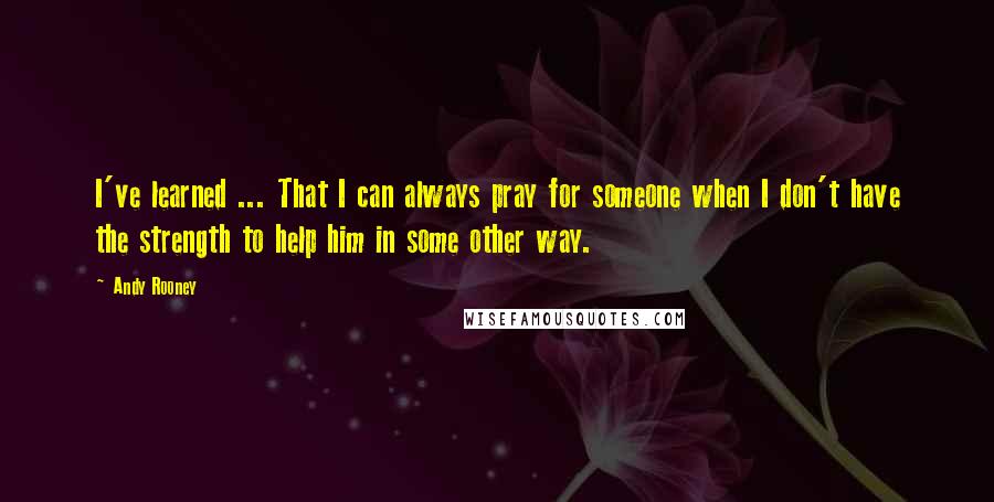 Andy Rooney Quotes: I've learned ... That I can always pray for someone when I don't have the strength to help him in some other way.