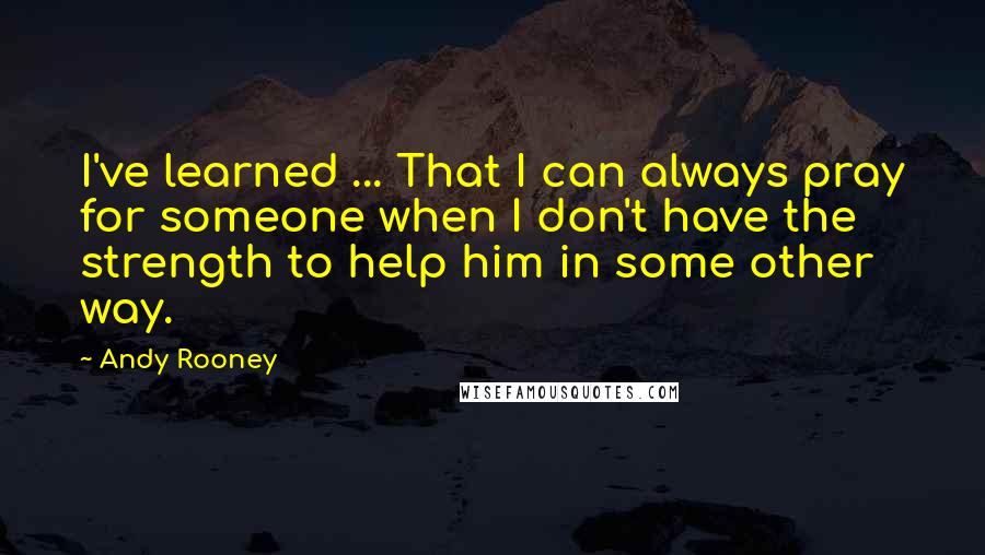 Andy Rooney Quotes: I've learned ... That I can always pray for someone when I don't have the strength to help him in some other way.