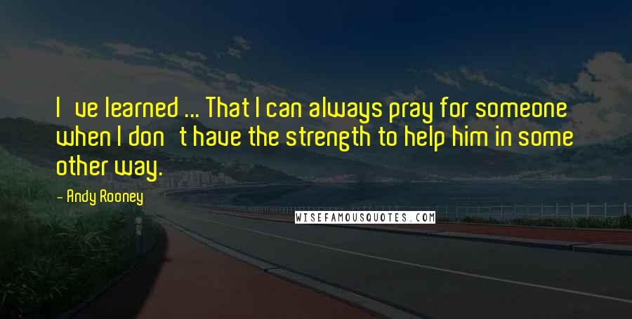 Andy Rooney Quotes: I've learned ... That I can always pray for someone when I don't have the strength to help him in some other way.