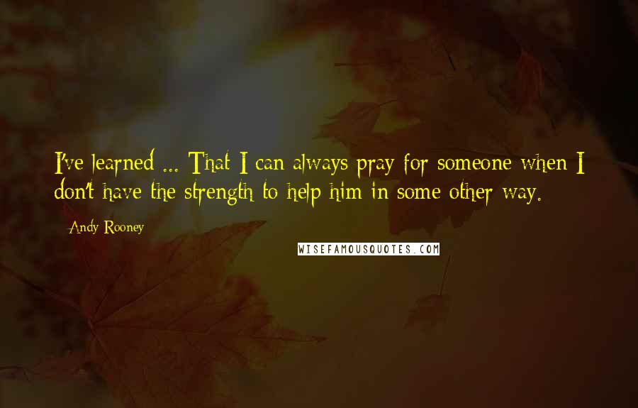 Andy Rooney Quotes: I've learned ... That I can always pray for someone when I don't have the strength to help him in some other way.