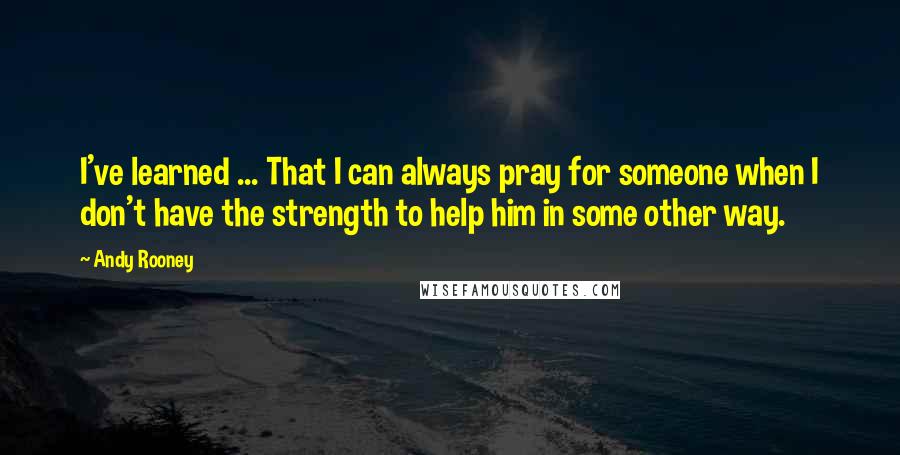 Andy Rooney Quotes: I've learned ... That I can always pray for someone when I don't have the strength to help him in some other way.